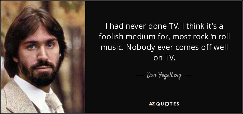 I had never done TV. I think it's a foolish medium for, most rock 'n roll music. Nobody ever comes off well on TV. - Dan Fogelberg