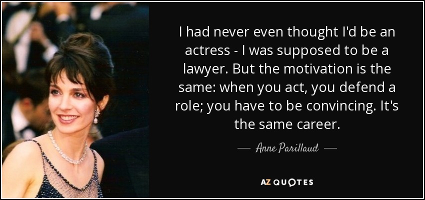 I had never even thought I'd be an actress - I was supposed to be a lawyer. But the motivation is the same: when you act, you defend a role; you have to be convincing. It's the same career. - Anne Parillaud