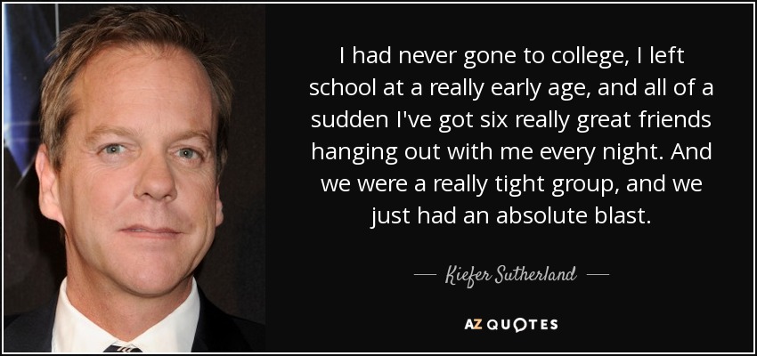 I had never gone to college, I left school at a really early age, and all of a sudden I've got six really great friends hanging out with me every night. And we were a really tight group, and we just had an absolute blast. - Kiefer Sutherland