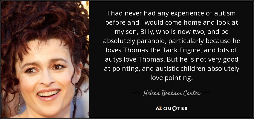 I had never had any experience of autism before and I would come home and look at my son, Billy, who is now two, and be absolutely paranoid, particularly because he loves Thomas the Tank Engine, and lots of autys love Thomas. But he is not very good at pointing, and autistic children absolutely love pointing. - Helena Bonham Carter