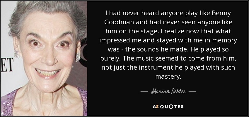 I had never heard anyone play like Benny Goodman and had never seen anyone like him on the stage. I realize now that what impressed me and stayed with me in memory was - the sounds he made. He played so purely. The music seemed to come from him, not just the instrument he played with such mastery. - Marian Seldes