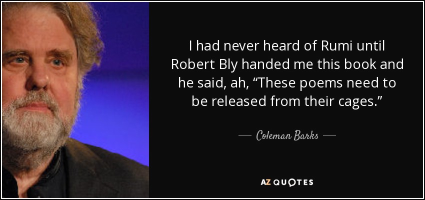 I had never heard of Rumi until Robert Bly handed me this book and he said, ah, “These poems need to be released from their cages.” - Coleman Barks
