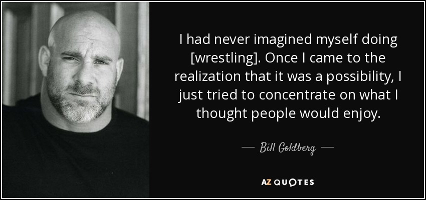 I had never imagined myself doing [wrestling]. Once I came to the realization that it was a possibility, I just tried to concentrate on what I thought people would enjoy. - Bill Goldberg