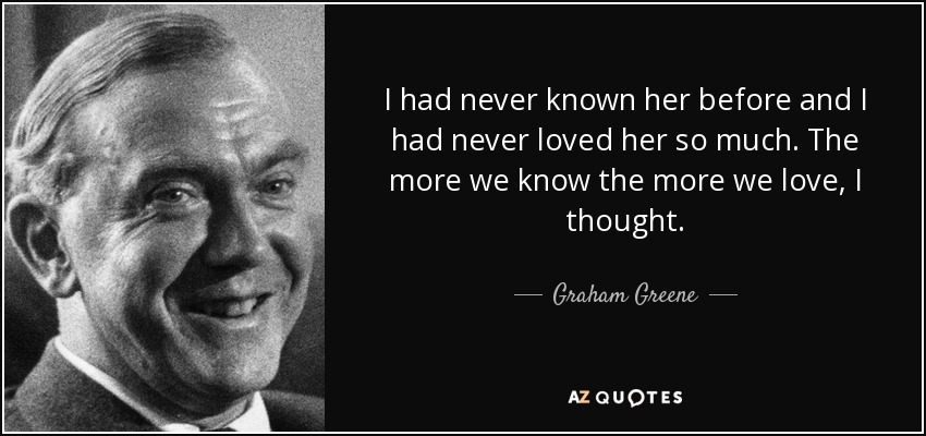 I had never known her before and I had never loved her so much. The more we know the more we love, I thought. - Graham Greene