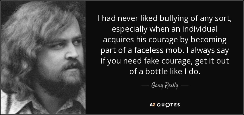 I had never liked bullying of any sort, especially when an individual acquires his courage by becoming part of a faceless mob. I always say if you need fake courage, get it out of a bottle like I do. - Gary Reilly