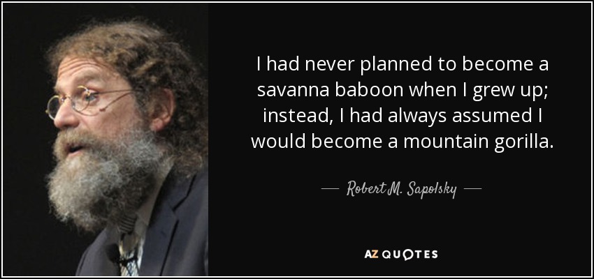 I had never planned to become a savanna baboon when I grew up; instead, I had always assumed I would become a mountain gorilla. - Robert M. Sapolsky