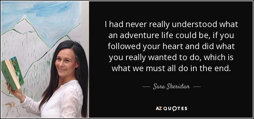 I had never really understood what an adventure life could be, if you followed your heart and did what you really wanted to do, which is what we must all do in the end. - Sara Sheridan