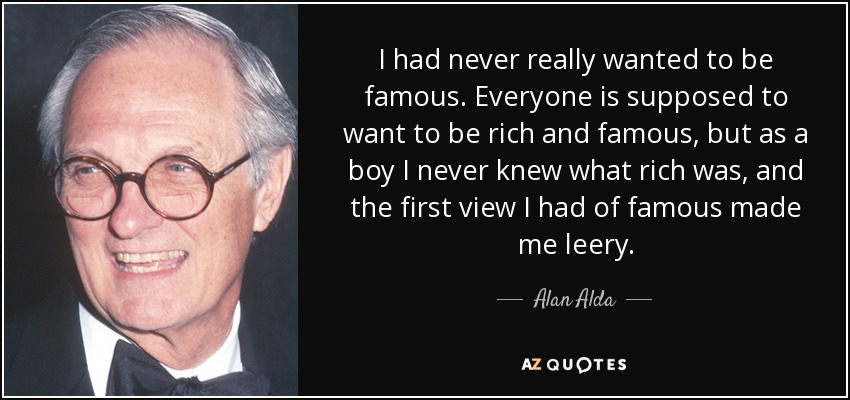 I had never really wanted to be famous. Everyone is supposed to want to be rich and famous, but as a boy I never knew what rich was, and the first view I had of famous made me leery. - Alan Alda
