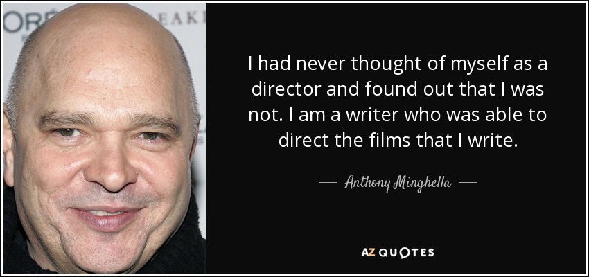 I had never thought of myself as a director and found out that I was not. I am a writer who was able to direct the films that I write. - Anthony Minghella