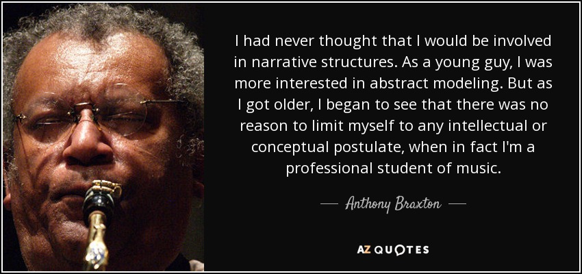 I had never thought that I would be involved in narrative structures. As a young guy, I was more interested in abstract modeling. But as I got older, I began to see that there was no reason to limit myself to any intellectual or conceptual postulate, when in fact I'm a professional student of music. - Anthony Braxton