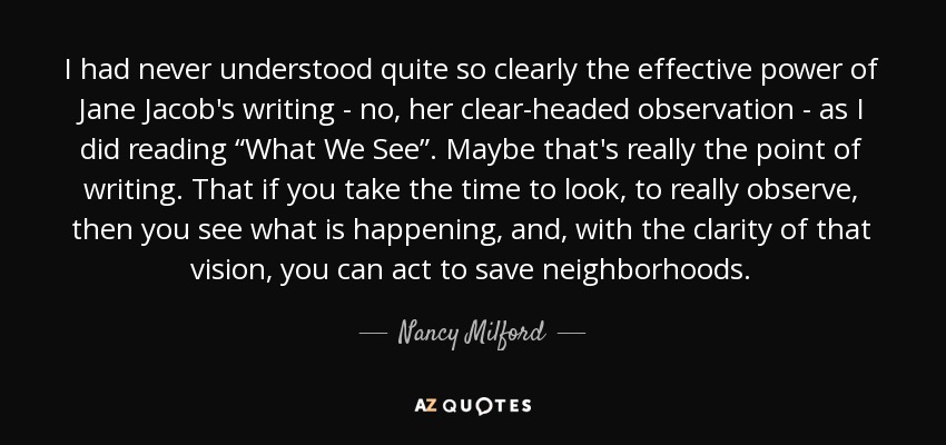 I had never understood quite so clearly the effective power of Jane Jacob's writing - no, her clear-headed observation - as I did reading “What We See”. Maybe that's really the point of writing. That if you take the time to look, to really observe, then you see what is happening, and, with the clarity of that vision, you can act to save neighborhoods. - Nancy Milford