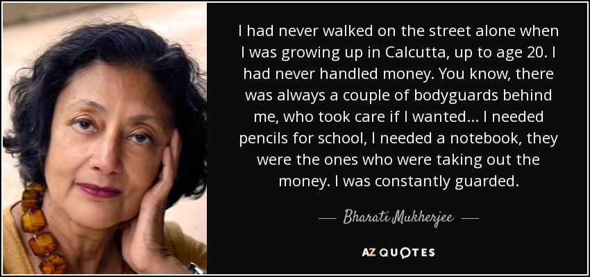 I had never walked on the street alone when I was growing up in Calcutta, up to age 20. I had never handled money. You know, there was always a couple of bodyguards behind me, who took care if I wanted... I needed pencils for school, I needed a notebook, they were the ones who were taking out the money. I was constantly guarded. - Bharati Mukherjee