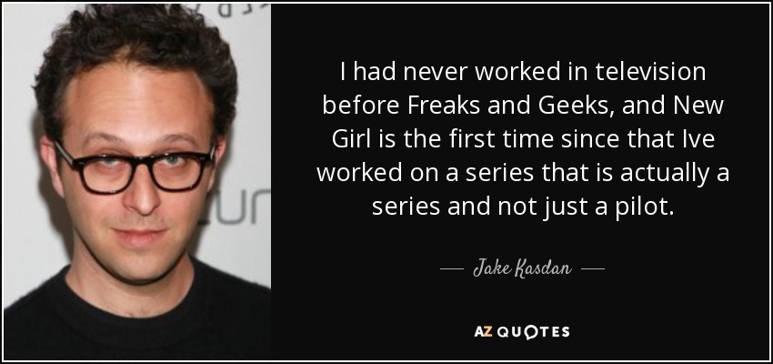 I had never worked in television before Freaks and Geeks, and New Girl is the first time since that Ive worked on a series that is actually a series and not just a pilot. - Jake Kasdan