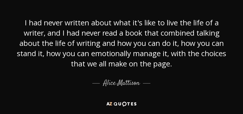 I had never written about what it's like to live the life of a writer, and I had never read a book that combined talking about the life of writing and how you can do it, how you can stand it, how you can emotionally manage it, with the choices that we all make on the page. - Alice Mattison