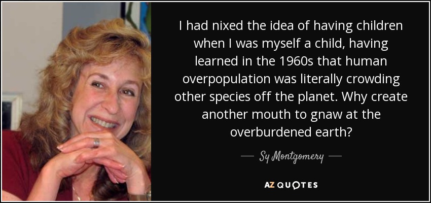 I had nixed the idea of having children when I was myself a child, having learned in the 1960s that human overpopulation was literally crowding other species off the planet. Why create another mouth to gnaw at the overburdened earth? - Sy Montgomery