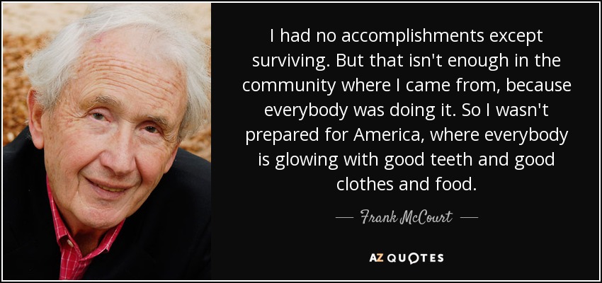 I had no accomplishments except surviving. But that isn't enough in the community where I came from, because everybody was doing it. So I wasn't prepared for America, where everybody is glowing with good teeth and good clothes and food. - Frank McCourt