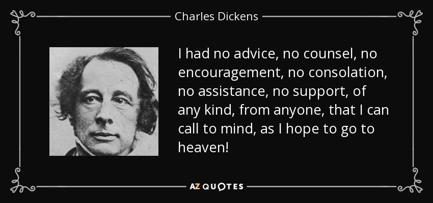 I had no advice, no counsel, no encouragement, no consolation, no assistance, no support, of any kind, from anyone, that I can call to mind, as I hope to go to heaven! - Charles Dickens