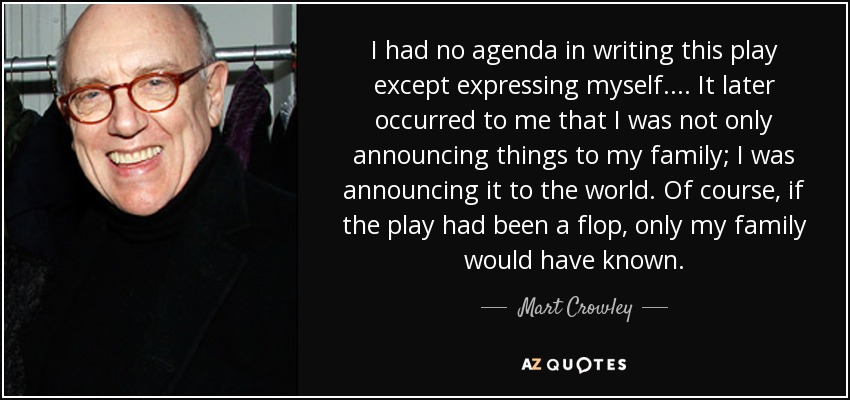 I had no agenda in writing this play except expressing myself. . . . It later occurred to me that I was not only announcing things to my family; I was announcing it to the world. Of course, if the play had been a flop, only my family would have known. - Mart Crowley