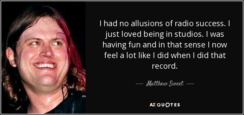 I had no allusions of radio success. I just loved being in studios. I was having fun and in that sense I now feel a lot like I did when I did that record. - Matthew Sweet