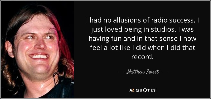 I had no allusions of radio success. I just loved being in studios. I was having fun and in that sense I now feel a lot like I did when I did that record. - Matthew Sweet