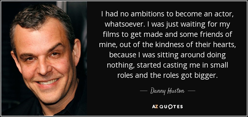 I had no ambitions to become an actor, whatsoever. I was just waiting for my films to get made and some friends of mine, out of the kindness of their hearts, because I was sitting around doing nothing, started casting me in small roles and the roles got bigger. - Danny Huston