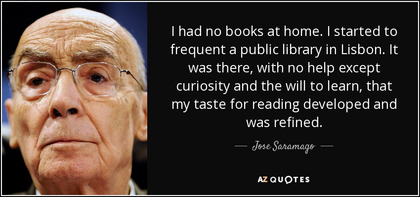 I had no books at home. I started to frequent a public library in Lisbon. It was there, with no help except curiosity and the will to learn, that my taste for reading developed and was refined. - Jose Saramago
