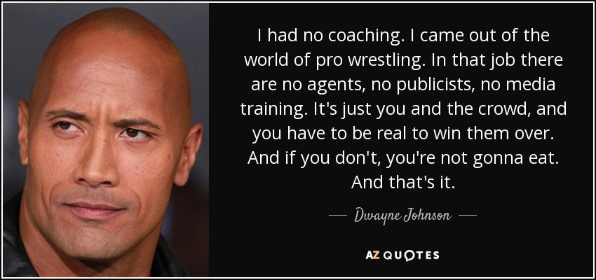 I had no coaching. I came out of the world of pro wrestling. In that job there are no agents, no publicists, no media training. It's just you and the crowd, and you have to be real to win them over. And if you don't, you're not gonna eat. And that's it. - Dwayne Johnson