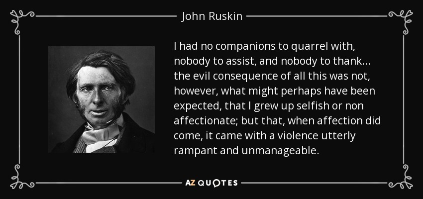 I had no companions to quarrel with, nobody to assist, and nobody to thank... the evil consequence of all this was not, however, what might perhaps have been expected, that I grew up selfish or non affectionate; but that, when affection did come, it came with a violence utterly rampant and unmanageable. - John Ruskin