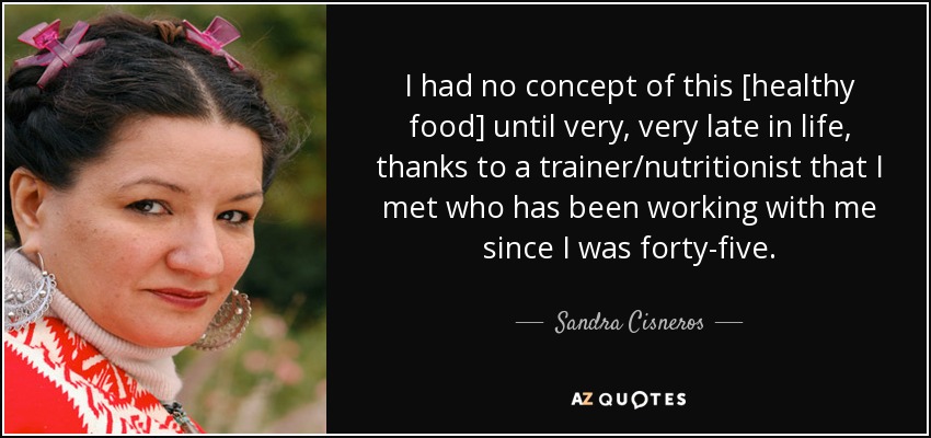 I had no concept of this [healthy food] until very, very late in life, thanks to a trainer/nutritionist that I met who has been working with me since I was forty-five. - Sandra Cisneros