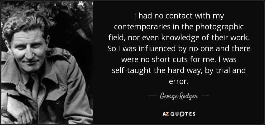 I had no contact with my contemporaries in the photographic field, nor even knowledge of their work. So I was influenced by no-one and there were no short cuts for me. I was self-taught the hard way, by trial and error. - George Rodger