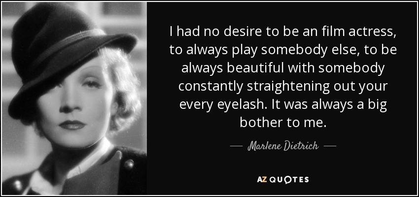 I had no desire to be an film actress, to always play somebody else, to be always beautiful with somebody constantly straightening out your every eyelash. It was always a big bother to me. - Marlene Dietrich