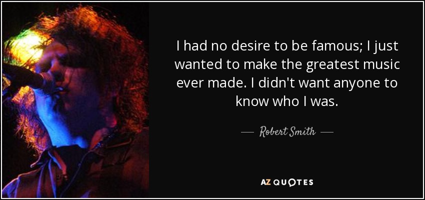 I had no desire to be famous; I just wanted to make the greatest music ever made. I didn't want anyone to know who I was. - Robert Smith