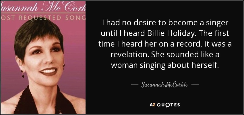 I had no desire to become a singer until I heard Billie Holiday. The first time I heard her on a record, it was a revelation. She sounded like a woman singing about herself. - Susannah McCorkle