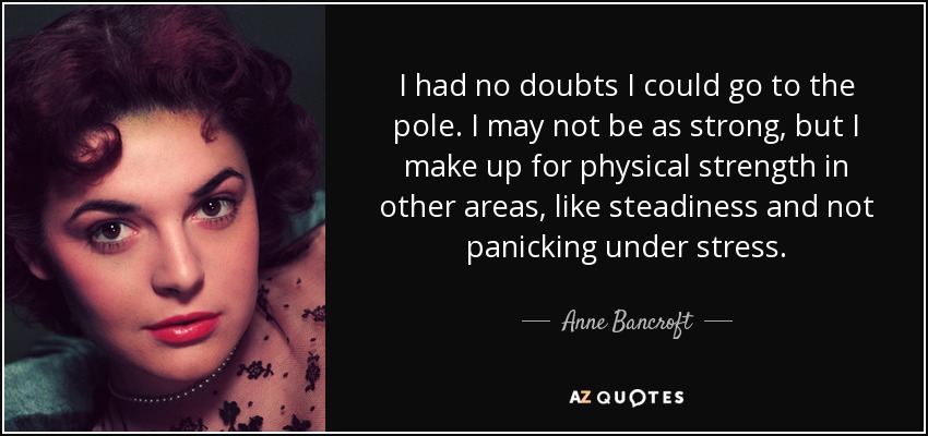 I had no doubts I could go to the pole. I may not be as strong, but I make up for physical strength in other areas, like steadiness and not panicking under stress. - Anne Bancroft