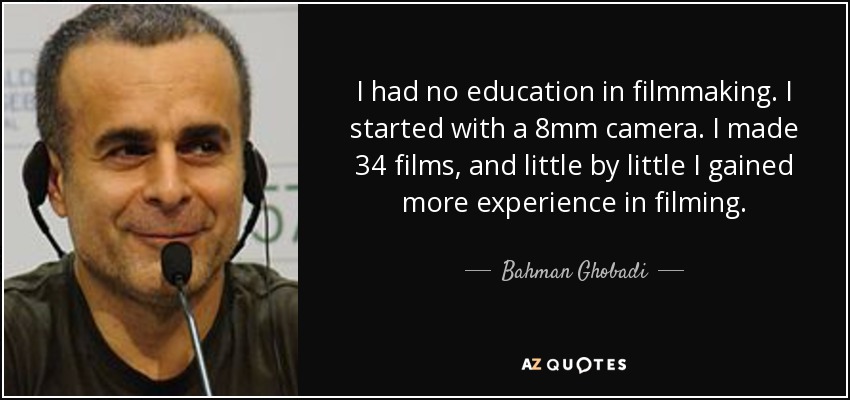 I had no education in filmmaking. I started with a 8mm camera. I made 34 films, and little by little I gained more experience in filming. - Bahman Ghobadi