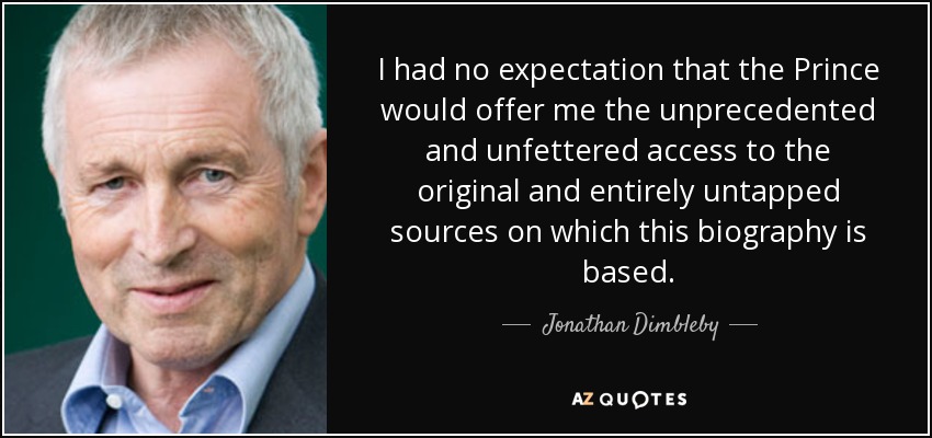 I had no expectation that the Prince would offer me the unprecedented and unfettered access to the original and entirely untapped sources on which this biography is based. - Jonathan Dimbleby