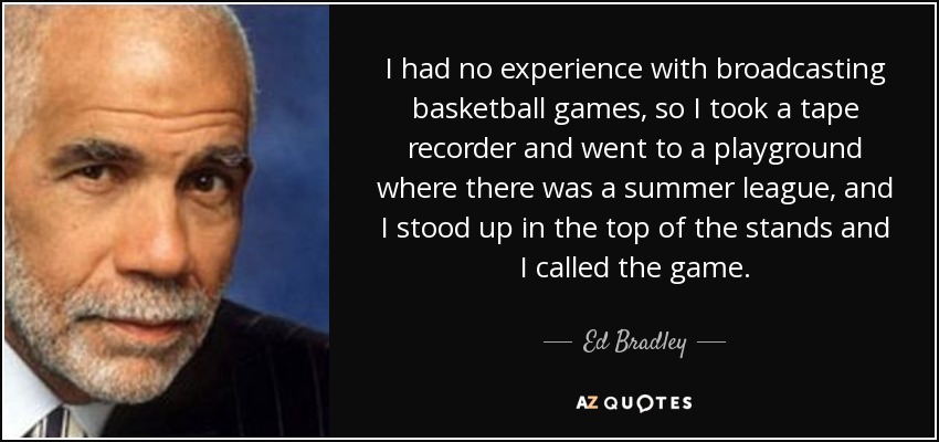 I had no experience with broadcasting basketball games, so I took a tape recorder and went to a playground where there was a summer league, and I stood up in the top of the stands and I called the game. - Ed Bradley