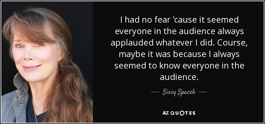 I had no fear 'cause it seemed everyone in the audience always applauded whatever I did. Course, maybe it was because I always seemed to know everyone in the audience. - Sissy Spacek