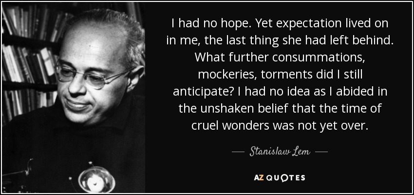 I had no hope. Yet expectation lived on in me, the last thing she had left behind. What further consummations, mockeries, torments did I still anticipate? I had no idea as I abided in the unshaken belief that the time of cruel wonders was not yet over. - Stanislaw Lem