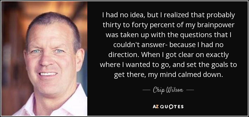 I had no idea, but I realized that probably thirty to forty percent of my brainpower was taken up with the questions that I couldn't answer- because I had no direction. When I got clear on exactly where I wanted to go, and set the goals to get there, my mind calmed down. - Chip Wilson