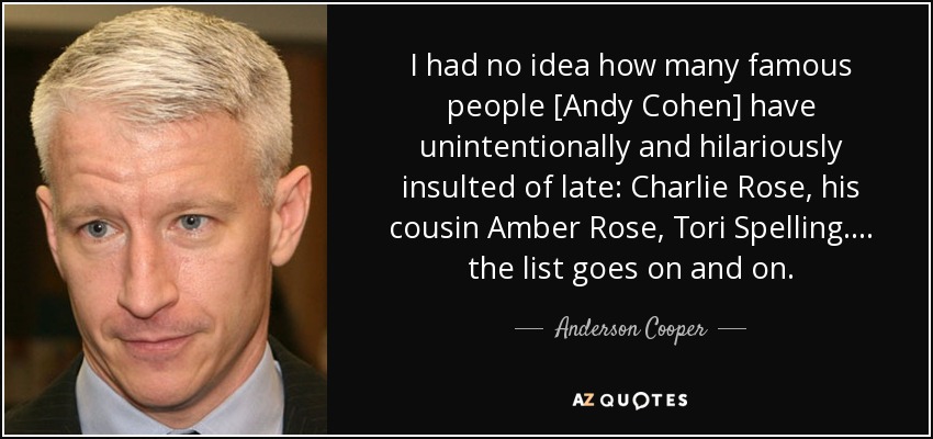 I had no idea how many famous people [Andy Cohen] have unintentionally and hilariously insulted of late: Charlie Rose, his cousin Amber Rose, Tori Spelling. . . . the list goes on and on. - Anderson Cooper