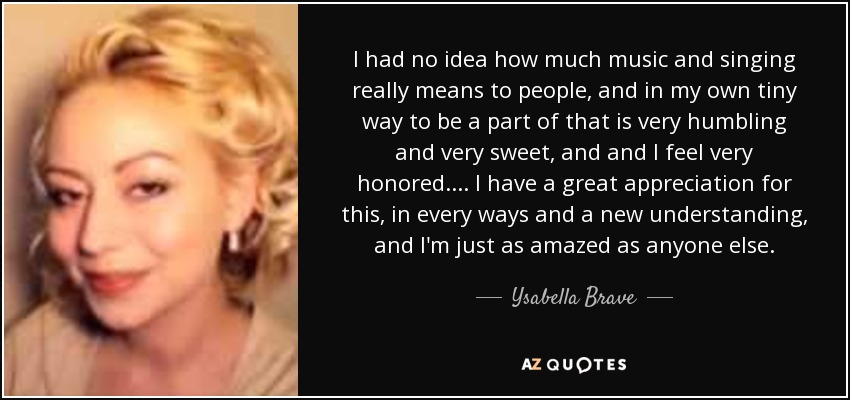 I had no idea how much music and singing really means to people, and in my own tiny way to be a part of that is very humbling and very sweet, and and I feel very honored. ... I have a great appreciation for this, in every ways and a new understanding, and I'm just as amazed as anyone else. - Ysabella Brave
