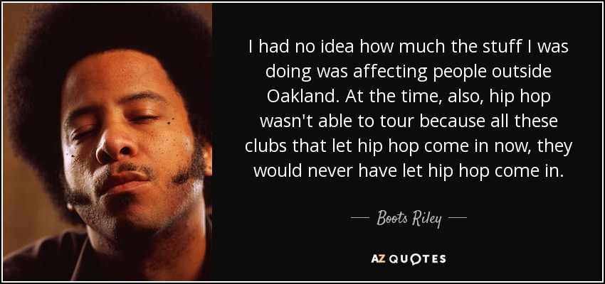 I had no idea how much the stuff I was doing was affecting people outside Oakland. At the time, also, hip hop wasn't able to tour because all these clubs that let hip hop come in now, they would never have let hip hop come in. - Boots Riley