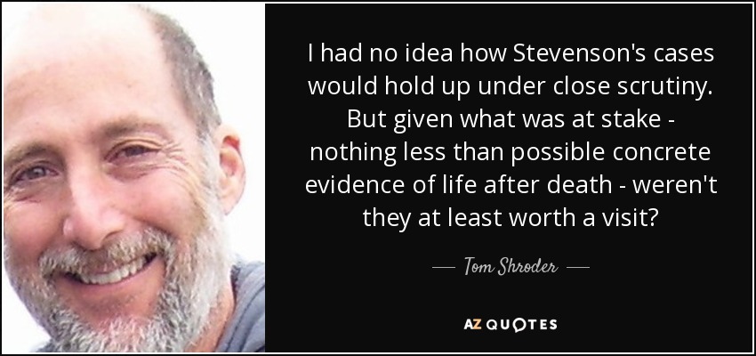 I had no idea how Stevenson's cases would hold up under close scrutiny. But given what was at stake - nothing less than possible concrete evidence of life after death - weren't they at least worth a visit? - Tom Shroder