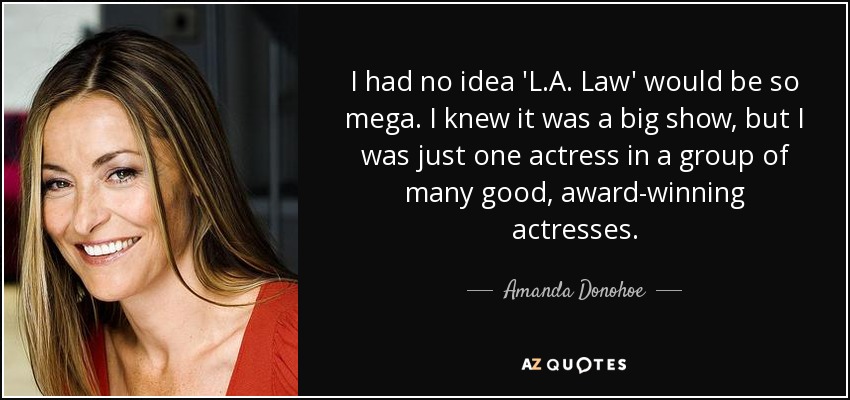 I had no idea 'L.A. Law' would be so mega. I knew it was a big show, but I was just one actress in a group of many good, award-winning actresses. - Amanda Donohoe