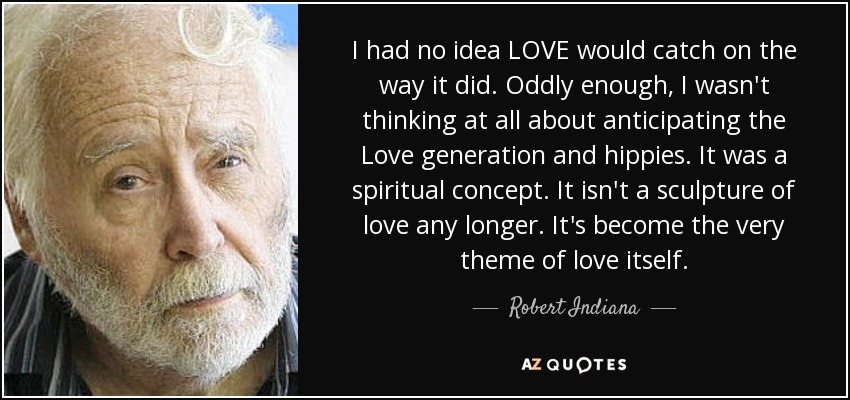 I had no idea LOVE would catch on the way it did. Oddly enough, I wasn't thinking at all about anticipating the Love generation and hippies. It was a spiritual concept. It isn't a sculpture of love any longer. It's become the very theme of love itself. - Robert Indiana