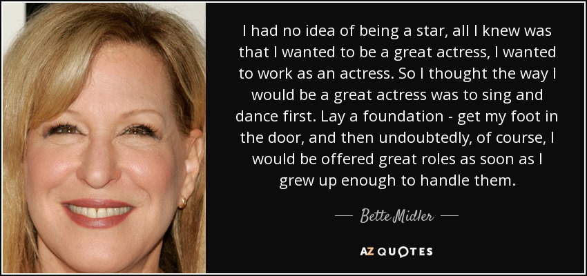 I had no idea of being a star, all I knew was that I wanted to be a great actress, I wanted to work as an actress. So I thought the way I would be a great actress was to sing and dance first. Lay a foundation - get my foot in the door, and then undoubtedly, of course, I would be offered great roles as soon as I grew up enough to handle them. - Bette Midler