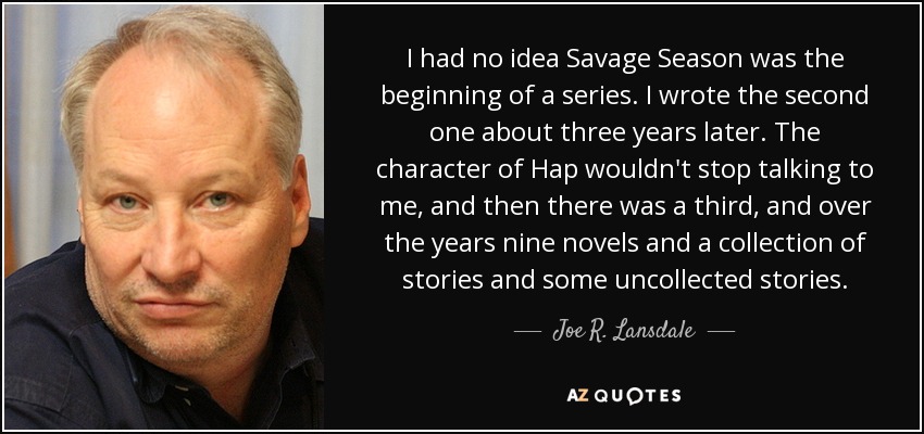 I had no idea Savage Season was the beginning of a series. I wrote the second one about three years later. The character of Hap wouldn't stop talking to me, and then there was a third, and over the years nine novels and a collection of stories and some uncollected stories. - Joe R. Lansdale