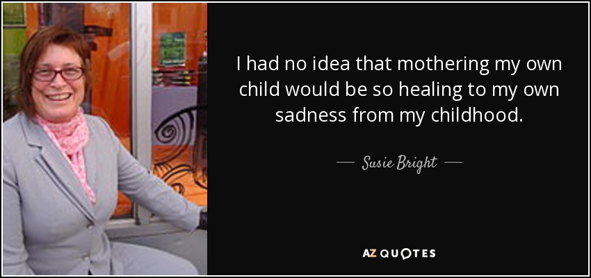 I had no idea that mothering my own child would be so healing to my own sadness from my childhood. - Susie Bright