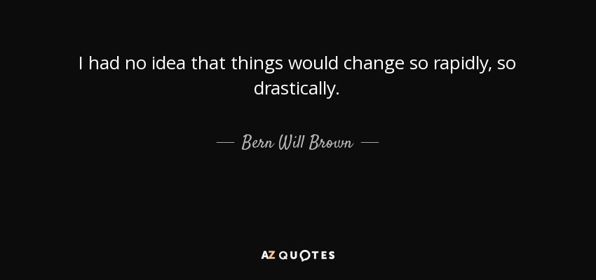 I had no idea that things would change so rapidly, so drastically. - Bern Will Brown